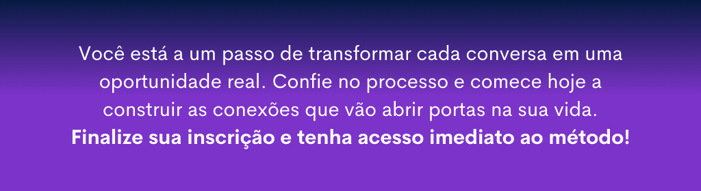 Banner superior do produto. Segue a descrição do conteúdo: VOCÊ ESTÁ A UMA CONVERSA DE ALCANÇAR SEUS OBJETIVOS!

Prepare-se para se aproximar e conversar com as pessoas de maneira segura e interessante!

Você não precisa mais ficar receoso ou com medo antes de abordar alguém, nem achar que está sendo invasivo, vai encher o saco ou incomodar. Muito menos preocupado com o que os outros vão pensar de você.

Você finalmente vai descobrir um jeito leve para tornar naturais suas interações sociais e profissionais no intuito de facilitar o desenvolvimento de relacionamentos bem-sucedidos para a conquista dos seus objetivos.

E o melhor: respeitando quem você é e se comunicando com desenvoltura tanto no presencial quanto no online.

Bora juntos porque uma boa conversa pode mudar tudo!