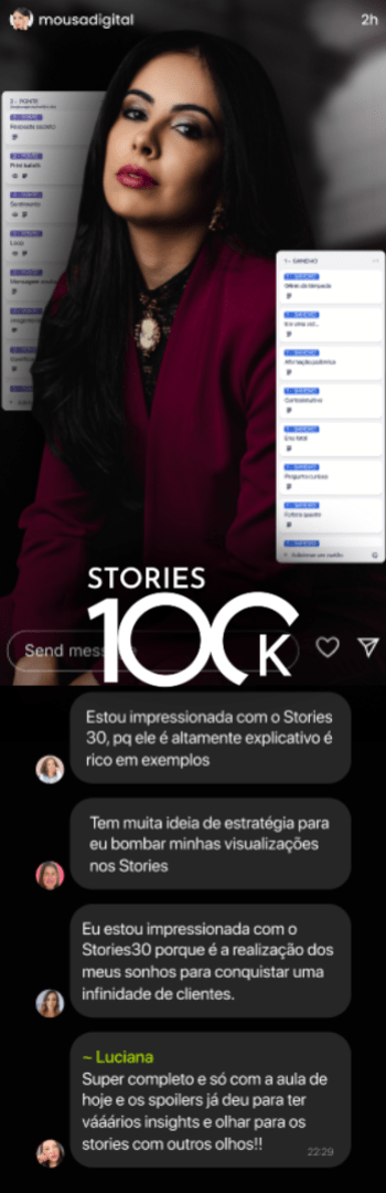 Banner lateral do produto. Segue a descrição do conteúdo: Stories100k: Imagine ter 100.000 combinaçoes de stories para os clientes e arrebente de vender nos stories, com essas 30 sequências validadas para você aplicar em apenas 10 minutos por dia.

- Não precisa mostrar a cara;
- Não precisa mostrar sua vida pessoal;
- Não precisa fazer anúncios;
- Com exemplos claros para o seu nicho.

Com o Stories100k você terá:
1 - 100 mil combinações de stories testadas e validadas, para você aplicar sem erro em apenas 10 minutos;
2 - Aumento das vendas em 5x mais;
3 - Acesso ao Método Histórias Universais, para você se tornar expert em prender a atenção e envolver a audiência;
4 - Aulas práticas e objetivas sobre cada uma das sequências, para economizar seu tempo;
5 - Fim da superexposição, porque aqui você só vai aparecer se quiser;
6 - Liberdade para viver sua vida, sem se preocupar em ter que fazer stories o tempo todo;

Por isso, no Stories100k, você vai encontrar 3 tipos de sequências:

SEQUÊNCIAS PADRÃO: sequências rápidas e práticas para você fazer no dia a dia e manter sua audiência interessada e engajada;
SEQUÊNCIAS DE ELEVAÇÃO: sequências que vão deixar a audiência morrendo de vontade de comprar seus produtos ou serviços
SEQUÊNCIAS DE CONVERSÃO: as sequências de stories que vão fazer a audiência agir e fazer o pix!
Com apenas 10 minutos por dia você vai arrebentar de vender nos stories!

Veja tudo o que você receberá no Stories100k:

- Método Histórias Universais para você se tornar expert em prender a atenção e envolver a audiência;
- sequências de stories já validadas para você arrebentar de vender;
- Trello com o planejamento das sequências para você executar tudo de forma organizada;
- Aulas práticas demonstrando cada uma das sequências, com exemplos para o seu nicho;

O Stories100k é direcionado para todos esses nichos:

Se você é uma profissional da saúde, como médica, psicóloga, nutricionista, fisioterapeuta, ou personal trainer;
Se você é uma infoprodutora, mentora ou consultora;
Se você trabalha com beleza e imagem, como consultora de imagem, maquiadora ou esteticista;
Se você é advogada, professora, arquiteta, contadora;
Se você é uma profissional de marketing, como social media, especialista em tráfego pago, copywriting ou designer.

Para quem não é:

Influenciadores: não vou te ensinar a fazer publis;
Lojas: você consegue aproveitar algumas das sequências e vai aprender muito sobre storytelling, mas tenha consciência de que o método não foi feito pensando em lojas;

O Stories100k é projetado para que você veja resultados logo na primeira sequência que publicar! Quanto mais você aplicar, mais resultado você verá. Lembre-se, você já vai receber tudo mastigado, é só colocar em ação!

Agora é c/ você. Vai continuar queimando a cabeça e perdendo tempo, ou vai colocar o Stories100k em prática e arrebentar de vender nos stories?atia