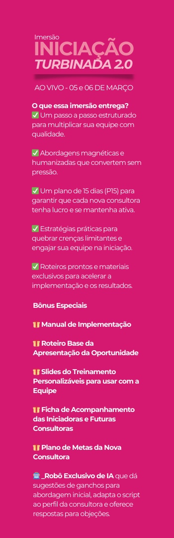 Banner lateral do produto. Segue a descrição do conteúdo: Aprenda a formar e fortalecer sua equipe, utilizando o exclusivo MÉTODO TURBO para atrair, iniciar e desenvolver novas consultoras com qualidade. Descubra como tornar a iniciação um processo natural, estratégico e sustentável, garantindo crescimento contínuo e resultados reais para o seu negócio – com leveza, confiança e sem resistência!"

?? O que essa imersão entrega?
? Um passo a passo estruturado para multiplicar sua equipe com qualidade
? Abordagens magnéticas e humanizadas que convertem sem pressão
? Um plano de 15 dias (P15) para garantir que cada nova consultora tenha lucro e se mantenha ativa
? Estratégias práticas para quebrar crenças limitantes e engajar sua equipe na iniciação
? Roteiros prontos e materiais exclusivos para acelerar a implementação e os resultados

?? Se você deseja fortalecer sua equipe e criar um time engajado, produtivo e em constante crescimento, a IMERSÃO TURBO INICIAÇÃO foi feita para você!