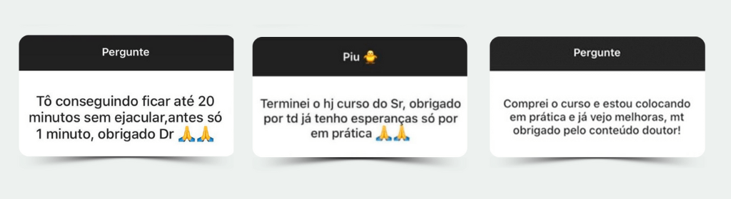 Banner superior do produto. Segue a descrição do conteúdo: Módulo 1

Conhecendo o órgão masculin0

Aula 1: Genitália Masculina.
Aula 2: Como funciona a ejaculação precoce.
Aula 3: O que é ejac. precoce.
Aula 4: Causas da ejac. precoce.
Aula 5: Consequências da ejaculação precoce.

Módulo 2

Tratamentos para a Ejac. Precoce

Você aprenderá os caminhos mais eficazes para conseguir uma relação sexual duradoura e prazerosa.

Aula 1: Psicoterapia e Fisioterapia.
Aula 2: Medicação Natural e Vitamina D.
Aula 3: Medicações orais de uso diário.

Módulo 3

Como evitar a Ejac. Precoce Naturalmente

Descubra como a atividade física e os métodos utilizados na hora da relação vão te ajudar a durar mais e dar muito mais prazer para a sua parceira.

Aula 1: Atividade física.
Aula 2: Método Start-Stop (Comece e Pare) e Squeeze (Apertar).
Aula 3: Conteúdo extra.

Módulo 4

Exercícios práticos com a Dra. Jamylly Fernandes

Série de exercícios de Kegel: os mais eficientes para ajudar você a ter relações sexuais duradouras.


- Bônus 1

Aula sobre falta de prazer com o Dr. Eduardo Honorato

- Bônus 2

Aula sobre nutrição e sexo com o Dr. Rennan Caminhoto

- Bônus 3

Aula sobre os males da pornografia com o Dr. Jorge Rodrigues

- Bônus 4
 
Aula sobre fisioterapia pélvica com a Dra. Joyce Bis

- Bônus 5 

Aula sobre psicologia e sexo com o Dr. Adriano Gonçalves

- Bônus 6

Aula sobre como levar a mulher ao orgasmo com a sexóloga Fabiane Tavares
