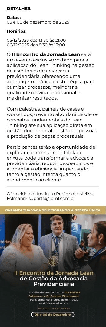 Banner lateral do produto. Segue a descrição do conteúdo: Datas: 05 e 06 de dezembro de 2025
Horários:
05/12/2025 das 13:30 às 21:00
06/12/2025 das 8:30 às 17:00

O I Encontro da Jornada Lean será um evento exclusivo voltado para a aplicação do Lean Thinking na gestão de escritórios de advocacia previdenciária, oferecendo uma abordagem prática e estratégica para otimizar processos, melhorar a qualidade de vida profissional e maximizar resultados. Com palestras, painéis de cases e workshops, o evento abordará desde os conceitos fundamentais do Lean Thinking até sua aplicação direta em gestão documental, gestão de pessoas e produção de peças processuais. Participantes terão a oportunidade de explorar como essa mentalidade enxuta pode transformar a advocacia previdenciária, reduzir desperdícios e aumentar a eficiência, impactando tanto a gestão interna quanto o atendimento ao cliente.
