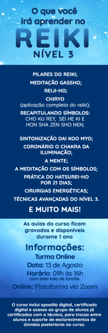 Banner lateral do produto. Segue a descrição do conteúdo: A energia do REIKI 3 te sintoniza com a vibração planetária, auxiliando profundamente na transmutação de sentimentos e libertação da alma. 


Aulas gravadas com exercícios de canalização de energia reiki 
Símbolos de Envio Energético 
Vídeo aula de Anatomia Energética dos Órgãos 

O participante receberá apostila virtual do conteúdo.

IMPRESCINDÍVEL APRESENTAR O CERTIFICADO DE REIKI 2 com a sintonização com os símbolos Se He Ki e Hon Sha Ze Sho Zen para sua participação ser viabilizada.

O que vou aprender?

Pilares do Reiki
Sintonização com o símbolo DAY KOO MYO para ativar chaves profundas de cura e também direcionar a energia reiki para multidões;
Meditação Gassho
Reiji-ho
Chiryo (aplicação completa do Reiki)
Recapitulando símbolos, Cho Ku Rey, Sei He Ki, Hon Sha Zen Sho Nen
Coronário o chacra da iluminação
A mente
A meditação com os símbolos
Prática do Hatsurei-Ho por 21 dias
Técnicas avançadas do nível 3
Aplicar reiki com os olhos e o campo da intenção e testemunho;
Realizar cirurgias energéticas;
Sintonização com Antahkarana e grades de cristais Hexagrama;
Se conectar com o Eu Superior.
Técnicas Apométricas que podem ser usadas junto com símbolos do Reiki
Tubo de Luz;
Limpeza de Bolsões do Passado;
Despolarização dos Estímulos de Memória;
Encaminhamento de entidades;
Impregnação energética de de imagens positivas;
Dialimetria;
Ancoramento de Mestres e Guias Espirituais.