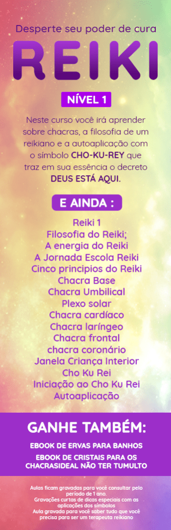 Banner lateral do produto. Segue a descrição do conteúdo: Reiki é uma forma fácil e leve de você aprender a SENTIR as energias e tratá-las para uma hamonização do dia. 

No nível 1 você aprende sobre chacras, a filosofia de um reikiano e a autoaplicação com o símbolo CHO-KU-REY que traz em sua essência o decreto DEUS ESTA AQUI.
Cronograma:
Reiki 1
Filosofia do Reiki;
A energia do Reiki
A Jornada Escola Reiki
Cinco principios do Reiki
Chacra Base
Chacra Umbilical
Plexo solar
Chacra cardíaco
Chacra laríngeo
Chacra frontal
chacra coronário
Janela Criança Interior
Cho Ku Rei
Iniciação ao Cho Ku Rei
Autoaplicação


- Aulas ficam gravadas para você consultar pelo período de 1 ano.
- Gravações curtas de dicas especiais com as aplicações dos símbolos
- Aula gravada para você saber tudo que você precisa para ser um terapeuta reikiano

- Ebook de ervas para banhos
- Ebook de cristais para os chacrasideal não ter tumulto