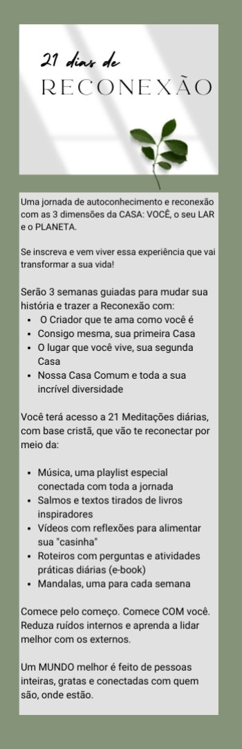 Banner lateral do produto. Segue a descrição do conteúdo: Há 7 anos descobri que meu estilo de vida estava muito desconectado do que sonhei para mim e nossa família. Me senti chamada a olhar para algo maior, imenso, para muito além de mim. Por incrível que pareça este chamado me ajudou a "voltar para casa".

Os 21 Dias de Reconexão são um convite especial para quem deseja viver bem na "sua casa". E aqui a CASA é vista em suas 3 dimensões. Cada uma delas será trabalhada ao longo dessa inspiradora jornada. A cada 7 dias mergulharemos em cada dimensão.

Serão 3 semanas guiadas para mudar sua história
> Reconecte-se com:
 - O Criador que te ama como você é
 - Consigo mesma, sua primeira Casa
 - O lugar que você vive, sua segunda Casa
 - Nossa Casa Comum e toda a sua incrível diversidade

Você terá acesso a
> 21 Meditações diárias, com base cristã, que vão te reconectar por meio da:
 - Música, uma playlist especial conectada com toda a jornada
 - Salmos e textos tirados de livros inspiradores
 - Vídeos com reflexões para alimentar sua "casinha"
 - Roteiros com perguntas e atividades práticas diárias (e-book)
 - Mandalas, uma para cada semana

Comece pelo começo. Comece COM você. Reduza ruídos internos e aprenda a lidar melhor com os externos.

Um MUNDO melhor é feito de pessoas inteiras, gratas e conectadas com quem são, onde estão.
