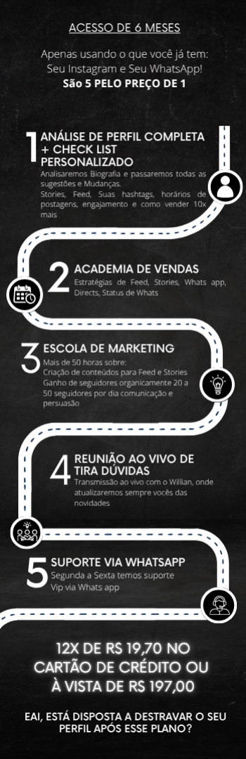 Banner lateral do produto. Segue a descrição do conteúdo: [ 5 a 10 clientes novos por dia ] ??

Apenas usando o que você já tem: Seu Instagram e Seu WhatsApp! 

São 5 COISAS PELO PREÇO DE UMA ??

 1?? ANÁLISE DE PERFIL COMPLETA + CHECK LIST PERSONALIZADO
Analisaremos Biografia e passaremos todas as sugestões e mudanças.
Stories, Feed, Suas hashtags, horários de postagens, engajamento e como vender 10x mais

 2?? [CURSO] MÁQUINA DE AGENDAMENTOS
Estratégias de Feed, Stories, Whats app, Directs, Status de Whats 
(Só esse curso Custaria 997,00)

3?? ESCOLA DE MARKETING
Criação de conteúdos para Feed e Stories 
Ganho de seguidores organicamente 20 a 50 novos por dia
Comunicação e persuasão

4?? MENTORIA NO ZOOM AO VIVO 
Transmissão ao vivo com o Willian, onde poderá tirar dúvidas.

5?? SUPORTE VIA WHATS APP
Segunda à Sexta temos suporte Vip via Whatsapp

* 6 meses de acesso• 

LANÇAMENTO
DE R$ 997,00 POR R$ 197,00 a vista ou 12x 19,70