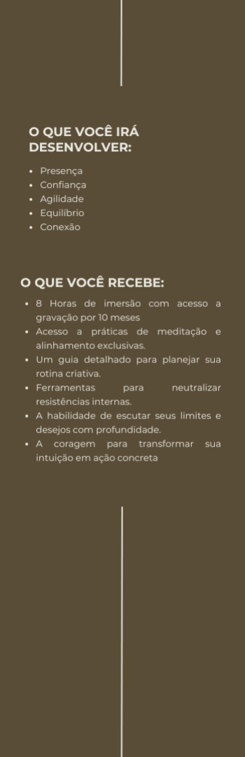 Banner lateral do produto. Segue a descrição do conteúdo: Uma imersão para você se reencontrar com suas realizações, descobrir o que é possível quando você acredita no essencial e dizer sim ao que você deseja, sem pedir permissão ao mundo.

O que você irá desenvolver:

Presença: Descubra o que realmente importa e alinhe suas escolhas.
Confiança:  Permita-se ser guiada por sua intuição e lucidez no processo.
Agilidade: Substitua o excesso de pressa por ações que fazem sentido.
Equilíbrio: Crie um fluxo que combina liberdade criativa e estrutura.
Conexão: Saia do isolamento e volte a estar com a vida e suas possibilidades.


O que você recebe?

8 Horas de imersão com acesso a gravação por 10 meses
Acesso a práticas de meditação e alinhamento exclusivas.
Um guia detalhado para planejar sua rotina criativa.
Ferramentas para neutralizar resistências internas.
A habilidade de escutar seus limites e desejos com profundidade.
A coragem para transformar sua intuição em ação concreta.





Somente você pode descrever o movimento do teu sucesso, somente tua visão, talentos e escolhas são capazes de criar tua realização, não olhe mais para o lado, veja a si mesma e tome posse do que já é seu e estar a favor dos teus sonhos.

NAYARA MENEZES