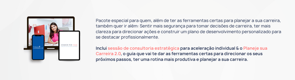 Banner superior do produto. Segue a descrição do conteúdo: Pacote especial para quem, além de ter as ferramentas certas para planejar a sua carreira, também quer ir além: Sentir mais segurança para tomar decisões de carreira, ter mais clareza para direcionar ações e construir um plano de desenvolvimento personalizado para se destacar profissionalmente.

Esse pacote inclui:

• Planeje sua Carreira 2.0:
Um guia prático, online e interativo que vai te fornecer as ferramentas certas para direcionar os seus próximos passos, ter uma rotina mais produtiva e acelerar a sua carreira.

• Consultoria Comece por Você
Sessão de consultoria individual para construção de plano de ação personalizado para o seu momento atual e aspirações profissionais, com passo a passo, ferramentas práticas e o meu direcionamento, validação e instruções para desenvolvimento individual.