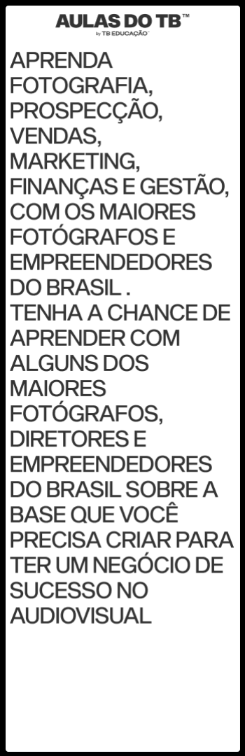 Banner lateral do produto. Segue a descrição do conteúdo: AULAS DO TB™ com @euthiagobruno

Aprenda fotografia, prospecção, vendas, marketing, finanças e gestão, com os maiores fotógrafos e empreendedores do Brasil .

Os módulos do curso são: Criatividade, Vendas, Finanças e Gestão, Marketing, Desenvolvimento Pessoal, Carreira no Audiovisual e outros módulos especiais.

No total, já são mais de 94 aulas gravadas.