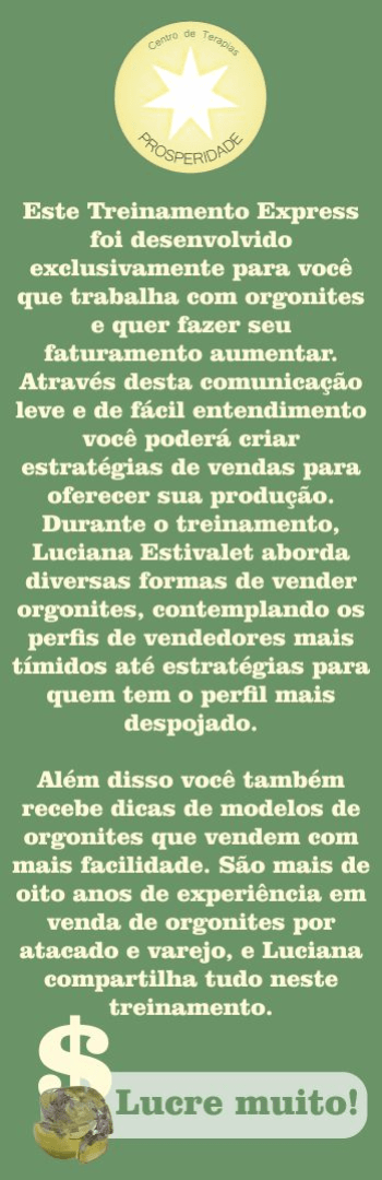Banner lateral do produto. Segue a descrição do conteúdo: Este Treinamento Express foi desenvolvido exclusivamente para você que trabalha com orgonites e quer fazer seu faturamento aumentar. Através desta comunicação leve e de fácil entendimento você poderá criar estratégias de vendas para oferecer sua produção. Durante o treinamento, Luciana Estivalet aborda diversas formas de vender orgonites, contemplando os perfis de vendedores mais tímidos até estratégias para quem tem o perfil mais despojado.

Além disso você também recebe dicas de modelos de orgonites que vendem com mais facilidade. São mais de oito anos de experiência em venda de orgonites por atacado e varejo, e Luciana compartilha tudo neste treinamento.