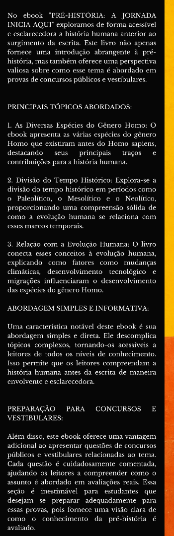 Banner lateral do produto. Segue a descrição do conteúdo: A coleção de ebooks "Sou Cult - História Sem Fim..." é uma jornada fascinante através do conhecimento histórico, projetada para transformar a forma como as pessoas encaram e compreendem o passado, o presente e o futuro. A missão central da "Sou Cult" é clara: organizar o vasto panorama da história na memória das pessoas, proporcionando informações estratégicas, exemplos reais e habilidades essenciais para navegar pela ordem cronológica e pela evolução da humanidade.

O objetivo principal desta coleção é capacitar os leitores a construir um raciocínio lógico sólido sobre diversos campos do conhecimento, incluindo história, política, religião, filosofia e sociologia. Os ebooks desta coleção oferecem informações de maneira simples e objetiva, tornando o aprendizado acessível a todos. Eles servem como um alicerce fundamental para o desenvolvimento de uma consciência crítica e para a construção de fontes de conhecimento mais profundas.

O QUE TORNA A "SOU CULT" ÚNICA?

SIMPLICIDADE E OBJETIVIDADE: Os ebooks desta coleção são conhecidos por sua linguagem acessível e abordagem direta. Eles simplificam conceitos complexos para que qualquer pessoa possa compreendê-los, independentemente de seu nível de conhecimento prévio.

ORDEM CRONOLÓGICA E CONTEXTUALIZAÇÃO: "Sou Cult" orienta os leitores na compreensão da ordem cronológica dos eventos históricos, permitindo que eles situem acontecimentos no contexto mais amplo da evolução da humanidade.

CONSCIÊNCIA CRÍTICA: A coleção não se limita a fornecer fatos históricos; ela incentiva a análise crítica e a reflexão sobre o passado. Os leitores são capacitados a questionar, debater e formar suas próprias opiniões.

MISSÃO EDUCATIVA: O verdadeiro propósito da "Sou Cult" é ensinar o básico de maneira exemplar. Ao fazer isso, a coleção busca criar uma legião de leitores ávidos, conscientes e curiosos, prontos para se aprofundar em fontes de saber mais especializadas e contribuir para a sociedade com um pensamento crítico e informado.


No ebook "PRÉ-HISTÓRIA: A JORNADA INICIA AQUI" exploramos de forma acessível e esclarecedora a história humana anterior ao surgimento da escrita. Este livro não apenas fornece uma introdução abrangente à pré-história, mas também oferece uma perspectiva valiosa sobre como esse tema é abordado em provas de concursos públicos e vestibulares.


PRINCIPAIS TÓPICOS ABORDADOS:

1. As Diversas Espécies do Gênero Homo: O ebook apresenta as várias espécies do gênero Homo que existiram antes do Homo sapiens, destacando seus principais traços e contribuições para a história humana.

2. Divisão do Tempo Histórico: Explora-se a divisão do tempo histórico em períodos como o Paleolítico, o Mesolítico e o Neolítico, proporcionando uma compreensão sólida de como a evolução humana se relaciona com esses marcos temporais.

3. Relação com a Evolução Humana: O livro conecta esses conceitos à evolução humana, explicando como fatores como mudanças climáticas, desenvolvimento tecnológico e migrações influenciaram o desenvolvimento das espécies do gênero Homo.


ABORDAGEM SIMPLES E INFORMATIVA:

Uma característica notável deste ebook é sua abordagem simples e direta. Ele descomplica tópicos complexos, tornando-os acessíveis a leitores de todos os níveis de conhecimento. Isso permite que os leitores compreendam a história humana antes da escrita de maneira envolvente e esclarecedora.


PREPARAÇÃO PARA CONCURSOS E VESTIBULARES:

Além disso, este ebook oferece uma vantagem adicional ao apresentar questões de concursos públicos e vestibulares relacionadas ao tema. Cada questão é cuidadosamente comentada, ajudando os leitores a compreender como o assunto é abordado em avaliações reais. Essa seção é inestimável para estudantes que desejam se preparar adequadamente para essas provas, pois fornece uma visão clara de como o conhecimento da pré-história é avaliado.