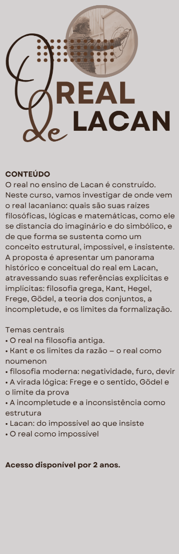 Banner lateral do produto. Segue a descrição do conteúdo: Módulo com 12 aulas gravadas.

O que veremos?
O real no ensino de Lacan é construído. Neste curso, vamos investigar de onde vem o real lacaniano: quais são suas raízes filosóficas, lógicas e matemáticas, como ele se distancia do imaginário e do simbólico, e de que forma se sustenta como um conceito estrutural, impossível, e insistente.
A proposta é apresentar um panorama histórico e conceitual do real em Lacan, atravessando suas referências explícitas e implícitas: filosofia grega, Kant, Hegel, Frege, Gödel, a teoria dos conjuntos, a incompletude, e os limites da formalização.


Temas centrais
• O real na filosofia antiga: to apeiron, to agnoston, to adunaton
• Kant e os limites da razão — o real como noumenon
• Hegel: negatividade, furo, devir
• A virada lógica: Frege e o sentido, Gödel e o limite da prova
• A incompletude e a inconsistência como estrutura
• Lacan: do impossível ao que insiste
• O real como impossível