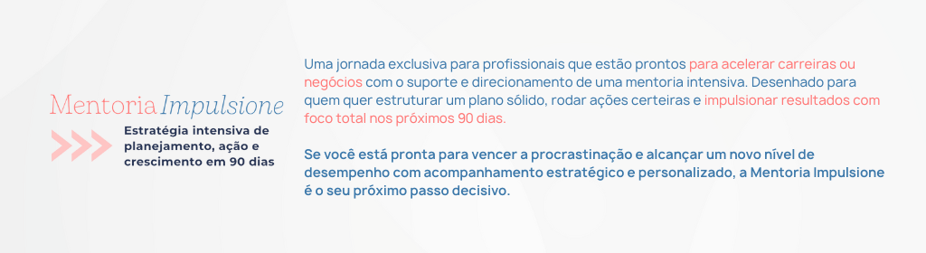 Banner superior do produto. Segue a descrição do conteúdo: Uma jornada exclusiva para profissionais que estão prontos para acelerar suas carreiras ou negócios com o suporte e direcionamento de uma mentoria intensiva.

Um programa desenhado para quem quer estruturar um plano sólido, rodar ações certeiras e impulsionar resultados com foco total nos próximos 90 dias.

São três sessões estratégicas individuais que ocorrerão a cada 20 dias, para mapeamento dos objetivos, necessidades e definição de plano de ação personalizado, voltado para os desafios específicos de sua carreira ou negócio.

Com um acompanhamento próximo e suporte contínuo entre as sessões onde eu vou pegar na sua mão e fazer acontecer junto com você. Além de um plano implementação personalizado, que garantem clareza e agilidade para que você saiba exatamente o que fazer em cada etapa do processo com propósito e eficácia.

Se você está pronta para vencer a procrastinação e alcançar um novo nível de desempenho com acompanhamento estratégico e personalizado, a Mentoria Impulsione é o seu próximo passo decisivo.

*Oportunidade exclusiva para realização durante os meses de Novembro, Dezembro e Janeiro.