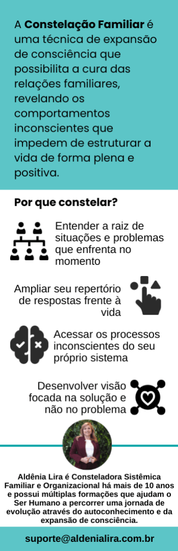 Banner lateral do produto. Segue a descrição do conteúdo: O que é Constelação Familiar?

A Constelação Familiar é uma técnica de expansão de consciência que possibilita a cura das relações familiares, revelando comportamentos inconscientes imperceptíveis no dia a dia, mas que podem estar causando diversos problemas. Uma abordagem psicoterapêutica profunda e um processo de autoconhecimento consistente e libertador que visa solucionar conflitos e problemas que ligam o ser humano de uma forma disfuncional ao seu sistema de referência, limitando suas possibilidades de ação e desenvolvimento pessoal/profissional e impedindo-o de estruturar a sua vida de forma plena e positiva. 

Por que fazer?

As constelações familiares tornam visíveis os emaranhamentos existentes em nossos sistemas (familiares, organizacionais), dando luz à questões e conflitos que vivenciamos com outras pessoas e ampliando a visão para que possamos ressignificar nossas dificuldades atuais e as dissonâncias em nossas relações. As qualidades e características das nossas relações familiares podem interferir em todas as áreas da sua vida e até trazer muitos desequilíbrios. Nesse modo, as constelações atuam como um caminho certo para reconhecer as Ordens do Amor e mostrando do que ou de quem precisamos abrir mão para encontrar nosso ser essencial e o novo que nos espera logo ali. Problemas de saúde, relacionamentos afetivos, profissionais, financeiros e muitas outras áreas podem estar sendo afetadas por comportamentos inconscientes gerados de sua Criança Ferida Interna. 

Para quem é?

- pessoas abertas a entender a raiz de situações e problemas que estão enfrentando no momento;
- pessoas que buscam conhecer mais sobre seus próprios processos inconscientes;
- pessoas focadas na solução e não no problema;
- pessoas que querem aumentar seu repertório de respostas frente à vida;
- pessoas aptas a acreditar que tudo o que existe está inserido em um sistema e, portanto, interligado e interconectado;
- pessoas que acreditam no poder da Constelação Familiar.

Para quem NÃO é?

- pessoas presas ao julgamento de situações e contextos que estão enfrentando no momento;
- pessoas que não buscam conhecer seus processos inconscientes nem como eles podem ampliar suas perspectivas e trazer novas soluções;
- pessoas presas ao problema sem dar abertura para as soluções que se apresentam;
- pessoas aptas a acreditar que tudo existe de forma isolada e desconectada e, portanto, sem nenhum tipo de conexão;
- pessoas que não acreditam na Constelação Familiar.

O que está incluso?

Este Pack inclui 2 encontros de Constelação Familiar com bonecos ou com representantes online e ao vivo via plataforma Zoom. Podem participar um ou mais integrantes de um mesmo ou de outro sistema familiar. O agendamento deverá ser feito preferencialmente com antecedência mínima de 10 dias. O Pack deverá ser utilizado dentro do período de até 01 (um) ano. O acesso à gravação será vitalício.

Quem será a sua Guia nessa jornada?

Aldênia Lira é Terapeuta e Mentora de Líderes, ajudando pessoas a alcançarem resultados sem se perderem de si mesmas. É Consteladora Sistêmica Familiar e Organizacional há mais de 10 anos e possui múltiplas formações que ajudam o Ser Humano a percorrer uma jornada de evolução através do autoconhecimento e da expansão de consciência.