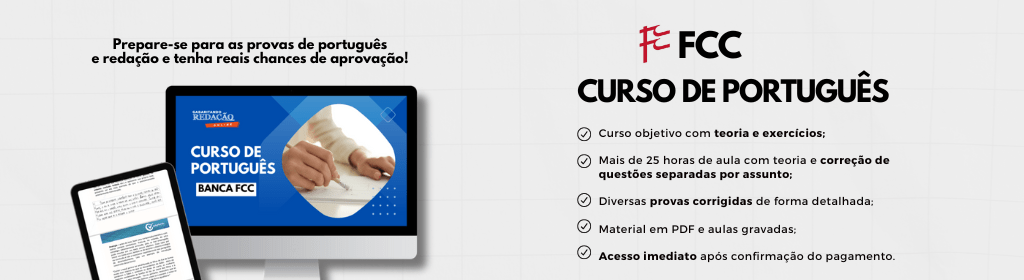 Banner superior do produto. Segue a descrição do conteúdo: Domine o Português e tenha chance de conquistar seus objetivos com o nosso curso direcionado para a Banca FCC!

Você tem um sonho, uma meta, um concurso público em mente. No entanto, quando se trata da prova de Português da Banca FCC, você se sente inseguro e desafiado. Não se preocupe mais! Nós entendemos os desafios únicos apresentados por essa banca e desenvolvemos um curso sob medida para você.
 

O que você ganhará ao escolher nosso curso: 

Curso de Questões comentadas FCC - Videoaula com teoria e correção de questões separadas por assunto (200 questões) / 20 horas 
Curso de Correção de Provas FCC - Videoaula com diversas provas corrigidas de forma detalhada (2016 a 2024) / 11 horas
Curso de Português para Concursos - Curso objetivo com teoria e exercícios. /14 horas

Carga horária: 45 horas

Curso 100% gravado.

-----------------------------------------------------------------------------------------------------------------------------------------------------------------------------

Qual o prazo de acesso ao curso?
O prazo de acesso de 180 dias. 

Como funciona a garantia de 7 dias e reembolso?
Segundo o artigo 49 do Código de Defesa do Consumidor, o consumidor poderá desistir de sua compra no período de até 7 dias corridos, assim como ter os valores pagos reembolsados até 7 dias depois do ato da assinatura. Então, caso se arrependa de ter assinado dentro do prazo de 7 dias da contratação, você pode solicitar o cancelamento com direito ao reembolso do valor que foi cobrado.