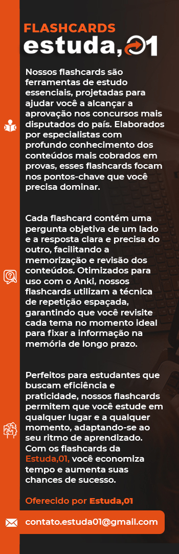 Banner lateral do produto. Segue a descrição do conteúdo: Nossos flashcards são ferramentas de estudo essenciais, projetadas para ajudar você a alcançar a aprovação nos concursos mais disputados do país. Elaborados por especialistas com profundo conhecimento dos conteúdos mais cobrados em provas, esses flashcards focam nos pontos-chave que você precisa dominar.

Cada flashcard contém uma pergunta objetiva de um lado e a resposta clara e precisa do outro, facilitando a memorização e revisão dos conteúdos. Otimizados para uso com o Anki, nossos flashcards utilizam a técnica de repetição espaçada, garantindo que você revisite cada tema no momento ideal para fixar a informação na memória de longo prazo.

Perfeitos para estudantes que buscam eficiência e praticidade, nossos flashcards permitem que você estude em qualquer lugar e a qualquer momento, adaptando-se ao seu ritmo de aprendizado. Com os flashcards da Estuda,01, você economiza tempo e aumenta suas chances de sucesso.