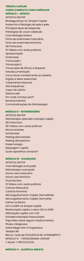 Banner lateral do produto. Segue a descrição do conteúdo: Curso Completo de Terapia Capilar - Transforme Cabelos e Autoestima!

Nosso Curso de Terapia Capilar Completo foi desenvolvido para capacitar profissionais e entusiastas da beleza com o conhecimento e as habilidades necessárias para tratar, revitalizar e transformar a saúde capilar de forma profunda e eficaz. Com conteúdo abrangente e atualizado, este curso é ideal para quem deseja se destacar no mercado de estética capilar e oferecer resultados verdadeiramente impactantes para seus clientes.

O que você vai aprender?
Ao longo de nossa jornada educacional, você terá acesso a um conteúdo completo que abrange desde os fundamentos da terapia capilar até as técnicas mais avançadas de tratamento. Alguns dos principais tópicos incluem:

Anatomia e Fisiologia do Cabelo e Couro Cabeludo: Compreender a estrutura do fio capilar e do couro cabeludo é fundamental para diagnosticar problemas e aplicar tratamentos com precisão.

Diagnóstico Capilar Completo: Aprenda a identificar diferentes patologias e condições capilares, como queda de cabelo, oleosidade excessiva, caspa, calvície, entre outros. O diagnóstico correto é o primeiro passo para tratamentos eficazes.

Terapias e Tratamentos Capilares: Conheça as melhores técnicas para tratar problemas como alopecia, seborreia, dermatite e danos causados por agentes externos. Desde tratamentos tradicionais até inovações tecnológicas.

Uso de Ativos Cosméticos e Naturais: Descubra os ativos mais eficazes para promover o crescimento capilar, revitalizar os fios e manter o couro cabeludo saudável, incluindo fitoterápicos, vitaminas, óleos essenciais e cosméticos profissionais.

Protocolos Personalizados: Aprenda a criar protocolos exclusivos para cada cliente, considerando as necessidades individuais e os objetivos de tratamento.

Técnicas de Terapia Capilar Avançada: Enriquecemos o curso com técnicas de alta performance, como microagulhamento, ledterapia, eletroterapia e laserterapia, que são indispensáveis para tratamentos modernos e de alta eficácia.

Consultoria e Atendimento ao Cliente: Você também aprenderá como oferecer um atendimento personalizado, criar um ambiente acolhedor e de confiança para seus clientes, e fidelizá-los através de um serviço de qualidade superior.

Diferenciais do Curso
Nosso curso vai além da teoria e oferece:

Aulas Práticas e Simulações Reais: Entendemos que a prática é fundamental, por isso, proporcionamos exercícios práticos e estudos de caso para aplicar o conhecimento em situações reais do dia a dia da clínica.

Material de Apoio Exclusivo: Você terá acesso a apostilas, vídeos, e-books e tutoriais que complementam suas aulas e oferecem suporte para consultas posteriores.

Mentoria Especializada: Ao longo do curso, você poderá contar com a orientação de profissionais renomados no mercado de estética capilar, garantindo uma formação sólida e de alta qualidade.

Certificação Reconhecida: Ao finalizar o curso, você receberá um certificado que comprova sua qualificação como Terapeuta Capilar, aumentando sua credibilidade e competitividade no mercado de trabalho.

Para quem é este curso?
Este curso é destinado a:

Profissionais da área da estética e beleza que desejam expandir suas habilidades e conhecimento na área capilar.
Cabeleireiros e barbeiros que buscam oferecer serviços de tratamento capilar além do corte e coloração.
Estudantes de estética e tricologia que desejam começar suas carreiras com um diferencial competitivo.
Qualquer pessoa apaixonada pelo cuidado capilar e que queira se aprofundar no tema para oferecer serviços de alta qualidade ou melhorar a saúde do próprio cabelo.
Por que investir em Terapia Capilar?
Com o aumento crescente de problemas capilares devido ao estresse, má alimentação, poluição e uso excessivo de produtos químicos, a demanda por terapias capilares especializadas só aumenta. Oferecer tratamentos capilares personalizados e eficazes é uma maneira de se destacar em um mercado altamente competitivo.