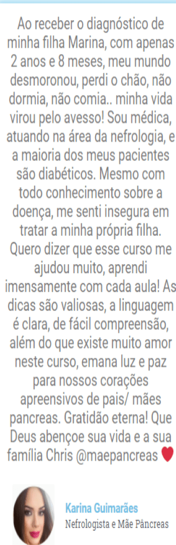 Banner lateral do produto. Segue a descrição do conteúdo: Curso que ensina pessoas com diabetes tipo 1, pais de crianças com diabetes tipo 1 e profissionais de saúde a melhorar as glicemias para diminuir a hemoglobina glicada e aumentar o tempo em que a glicemia fica na meta. Benefícios: 1– Você vai conseguir identificar onde está errando no dia a dia percebendo nas variações glicêmicas o que precisa ser modificado sem ficar apavorada a qualquer hora do dia. 2– Você vai dormir mais tranquila porque vai conseguir mapear as glicemias tendo mais previsibilidade nas madrugadas. 3– Você vai descobrir como alimentar seu filho com mais tranquilidade e liberdade através da contagem de carboidratos sem ter medo de alterar a glicemia. 4– Qualidade de vida: você se sentirá mais tranquila, com menos medo, porque terá mais previsibilidade no dia a dia e saberá como conduzir as questões referentes ao diabetes. 5- Você será ser capaz de montar um protocolo para ajudar a escola e outras pessoas a cuidarem do seu filho na sua ausência, ou seja sem precisar de sair do trabalho ou deixar seus compromissos. 6- Você vai entender que a dor que está sentindo faz parte de um processo e depois disso conseguirá lidar melhor com o diagnóstico sem se sentir perdida ou incapaz. 7-Você vai descobrir as opções mais modernas do tratamento do diabetes tipo 1 que transformam a vida do diabético tipo 1: como Bombas de insulina, Libre e MiaoMiao. 8-Você vai proporcionar uma vida infantil melhor para o seu filho como: festas infantis, ir na casa do colega, exercício físico. 9– Você vai ter conhecimento suficiente para evitar o Burnout: que é a exaustão devido a sobrecarga gerada pelos cuidados com o diabetes. 10– Você vai conseguir cuidar da criança sem deixar de cuidar de si , de forma segura, e tendo uma vida social mais segura. 11-Você vai dominar o diabetes mantendo a glicemia mais tempo dentro da meta estipulada pelo médico e a consequência será a diminuição da hemoglobina glicada. Diminuindo a chance de seu filho/você ter complicações como problemas na retina, alterações renais ou problemas cardíacos!!!! 12– Didática simples com esquemas passo a passo acessível com uma professora universitária de didática reconhecida, formação acadêmica sólida e com muita, muita experiência no cuidado como mãe de uma criança com DM1 aos 12 meses 13- Certificado digital pela Plataforma de ensino a distância EDUZZ.