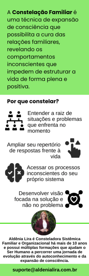 Banner lateral do produto. Segue a descrição do conteúdo: O que é Constelação Familiar?

A Constelação Familiar é uma técnica de expansão de consciência que possibilita a cura das relações familiares, revelando comportamentos inconscientes imperceptíveis no dia a dia, mas que podem estar causando diversos problemas. Uma abordagem psicoterapêutica profunda e um processo de autoconhecimento consistente e libertador que visa solucionar conflitos e problemas que ligam o ser humano de uma forma disfuncional ao seu sistema de referência, limitando suas possibilidades de ação e desenvolvimento pessoal/profissional e impedindo-o de estruturar a sua vida de forma plena e positiva. 

Por que fazer?

As constelações familiares tornam visíveis os emaranhamentos existentes em nossos sistemas (familiares, organizacionais), dando luz à questões e conflitos que vivenciamos com outras pessoas e ampliando a visão para que possamos ressignificar nossas dificuldades atuais e as dissonâncias em nossas relações. As qualidades e características das nossas relações familiares podem interferir em todas as áreas da sua vida e até trazer muitos desequilíbrios. Nesse modo, as constelações atuam como um caminho certo para reconhecer as Ordens do Amor e mostrando do que ou de quem precisamos abrir mão para encontrar nosso ser essencial e o novo que nos espera logo ali. Problemas de saúde, relacionamentos afetivos, profissionais, financeiros e muitas outras áreas podem estar sendo afetadas por comportamentos inconscientes gerados de sua Criança Ferida Interna. 

Para quem é?

- pessoas abertas a entender a raiz de situações e problemas que estão enfrentando no momento;
- pessoas que buscam conhecer mais sobre seus próprios processos inconscientes;
- pessoas focadas na solução e não no problema;
- pessoas que querem aumentar seu repertório de respostas frente à vida;
- pessoas aptas a acreditar que tudo o que existe está inserido em um sistema e, portanto, interligado e interconectado;
- pessoas que acreditam no poder da Constelação Familiar.

Para quem NÃO é?

- pessoas presas ao julgamento de situações e contextos que estão enfrentando no momento;
- pessoas que não buscam conhecer seus processos inconscientes nem como eles podem ampliar suas perspectivas e trazer novas soluções;
- pessoas presas ao problema sem dar abertura para as soluções que se apresentam;
- pessoas aptas a acreditar que tudo existe de forma isolada e desconectada e, portanto, sem nenhum tipo de conexão;
- pessoas que não acreditam na Constelação Familiar.

O que está incluso?

Este Pack inclui 4 encontros de Constelação Familiar com bonecos ou com representantes online e ao vivo via plataforma Zoom. Podem participar um ou mais integrantes de um mesmo ou de outro sistema familiar. O agendamento deverá ser feito preferencialmente com antecedência mínima de 10 dias. O Pack deverá ser utilizado dentro do período de até 01 (um) ano. O acesso à gravação será vitalício.

Quem será a sua Guia nessa jornada?

Aldênia Lira é Terapeuta e Mentora de Líderes, ajudando pessoas a alcançarem resultados sem se perderem de si mesmas. É Consteladora Sistêmica Familiar e Organizacional há mais de 10 anos e possui múltiplas formações que ajudam o Ser Humano a percorrer uma jornada de evolução através do autoconhecimento e da expansão de consciência.